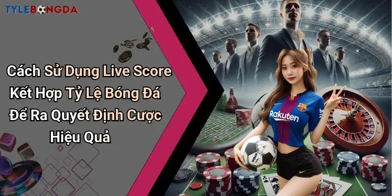 Cách Sử Dụng Live Score Kết Hợp Tỷ Lệ Bóng Đá Để Ra Quyết Định Cược Hiệu Quả