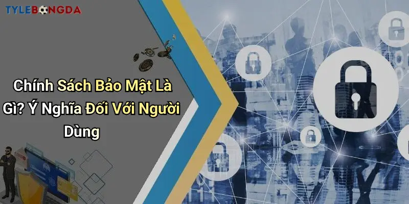 Chính Sách Bảo Mật Là Gì? Ý Nghĩa Đối Với Người Dùng