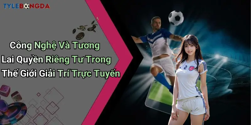 Công Nghệ Và Tương Lai Quyền Riêng Tư Trong Thế Giới Giải Trí Trực Tuyến