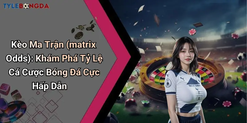 Kèo Ma Trận (matrix Odds): Khám Phá Tỷ Lệ Cá Cược Bóng Đá Cực Hấp Dẫn
