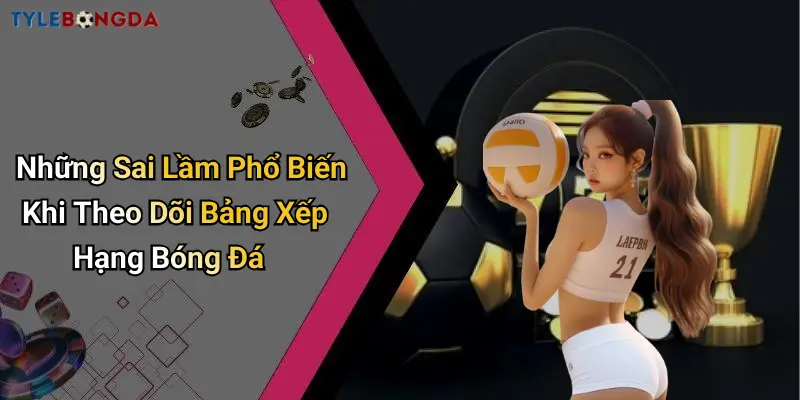 Những Sai Lầm Phổ Biến Khi Theo Dõi Bảng Xếp Hạng Bóng Đá