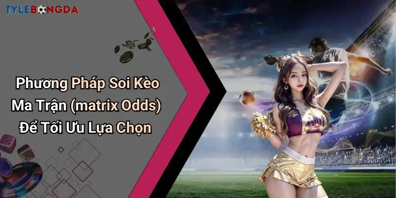 Phương Pháp Soi Kèo Ma Trận (matrix Odds) Để Tối Ưu Lựa Chọn