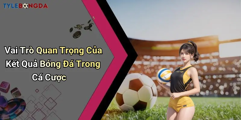Vai Trò Quan Trọng Của Kết Quả Bóng Đá Trong Cá Cược